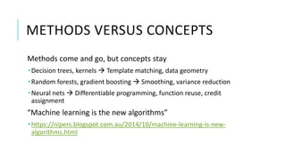 METHODS VERSUS CONCEPTS
Methods come and go, but concepts stay
 Decision trees, kernels  Template matching, data geometry
 Random forests, gradient boosting  Smoothing, variance reduction
 Neural nets  Differentiable programming, function reuse, credit
assignment
“Machine learning is the new algorithms”
 https://nlpers.blogspot.com.au/2014/10/machine-learning-is-new-
algorithms.html
 