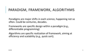 PARADIGM, FRAMEWORK, ALGORITHMS
Paradigms are major shifts in each science, happening not so
often. Could be centuries, decades.
Frameworks are specific design within a paradigm (e.g.,
differentiable programming)
Algorithms are specific realization of framework, aiming at
efficiency and scalability (e.g., quick sort).
25/06/2020 35
 