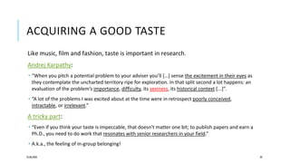 ACQUIRING A GOOD TASTE
Like music, film and fashion, taste is important in research.
Andrej Karpathy:
 “When you pitch a potential problem to your adviser you’ll […] sense the excitement in their eyes as
they contemplate the uncharted territory ripe for exploration. In that split second a lot happens: an
evaluation of the problem’s importance, difficulty, its sexiness, its historical context [...]”.
 “A lot of the problems I was excited about at the time were in retrospect poorly conceived,
intractable, or irrelevant.”
A tricky part:
 “Even if you think your taste is impeccable, that doesn't matter one bit; to publish papers and earn a
Ph.D., you need to do work that resonates with senior researchers in your field.”
 A.k.a., the feeling of in-group belonging!
25/06/2020 39
 