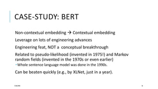 CASE-STUDY: BERT
Non-contextual embedding  Contextual embedding
Leverage on lots of engineering advances
Engineering feat, NOT a conceptual breakthrough
Related to pseudo-likelihood (invented in 1975!) and Markov
random fields (invented in the 1970s or even earlier)
 Whole sentence language model was done in the 1990s.
Can be beaten quickly (e.g., by XLNet, just in a year).
25/06/2020 46
 