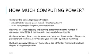 HOW MUCH COMPUTING POWER?
The larger the better. It gives you freedom.
 Sutton (“the bitter lesson”): generic methods + lots of compute win!
 See the history of speech recognition, machine translation.
However, for faster discovery and learning, better maximize the number of
reasonably good GPUs  more people, more parallel experiments.
On the other hand, little compute forces us to be smart. There are lots of important
problems with lean data. See “You and your research” by Richard Hamming.
Our brain uses very little energy (somewhere like 10 Watts). There must be clever
ways to arrange computation.
25/06/2020 50
 
