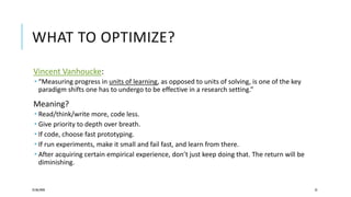 WHAT TO OPTIMIZE?
Vincent Vanhoucke:
 “Measuring progress in units of learning, as opposed to units of solving, is one of the key
paradigm shifts one has to undergo to be effective in a research setting.”
Meaning?
 Read/think/write more, code less.
 Give priority to depth over breath.
 If code, choose fast prototyping.
 If run experiments, make it small and fail fast, and learn from there.
 After acquiring certain empirical experience, don’t just keep doing that. The return will be
diminishing.
25/06/2020 52
 