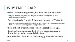 WHY EMPIRICAL?
Unless theoretically proven, we need realistic validation.
 Physics theories are great, but they are based on assumptions  need
experimental validation
Toy theories don’t scale  have zero impact  Winter AI.
 Hence, the theories have gone down a bit, e.g., down the Chomsky hierarchy in
NLP, and down to surface pattern recognition in CV.
Real difficult problems lead to new theoretical set ups.
Empirical observations offer insights, suggests problem
formulation, induction and abduction
Push the field forward. AI now strongly driven by industry.
25/06/2020 6
 
