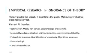 EMPIRICAL RESEARCH != IGNORANCE OF THEORY
Theory guides the search. It quantifies the goals. Making sure what we
obtained is correct.
Current AI theories:
 Optimization. Mostly non-convex. Loss landscape of deep nets.
 Learnability and generalization. Learning dynamics, convergence and stability.
 Probabilistic inference. Quantification of uncertainty. Algorithmic assurance.
 First-order logic.
 Constraint satisfaction.
25/06/2020 7
 