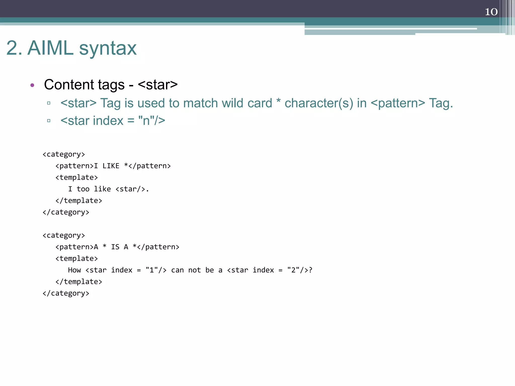 2. AIML syntax
• Content tags - <star>
▫ <star> Tag is used to match wild card * character(s) in <pattern> Tag.
▫ <star index = "n"/>
<category>
<pattern>I LIKE *</pattern>
<template>
I too like <star/>.
</template>
</category>
<category>
<pattern>A * IS A *</pattern>
<template>
How <star index = "1"/> can not be a <star index = "2"/>?
</template>
</category>
10
 