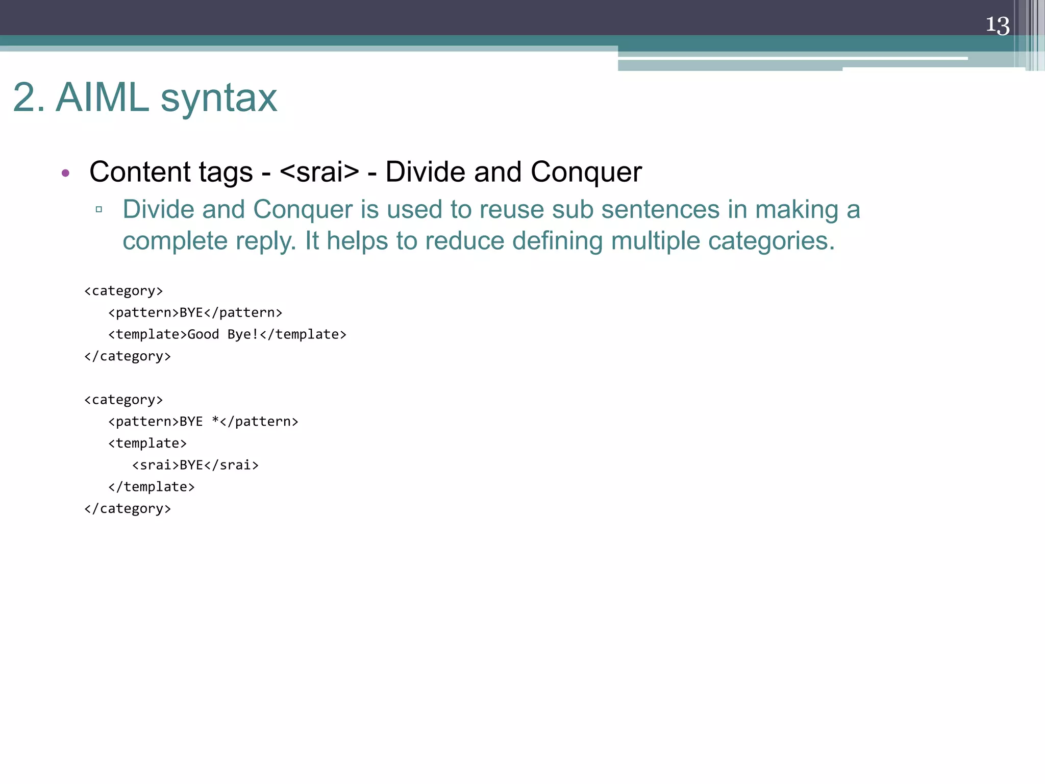 2. AIML syntax
• Content tags - <srai> - Divide and Conquer
▫ Divide and Conquer is used to reuse sub sentences in making a
complete reply. It helps to reduce defining multiple categories.
<category>
<pattern>BYE</pattern>
<template>Good Bye!</template>
</category>
<category>
<pattern>BYE *</pattern>
<template>
<srai>BYE</srai>
</template>
</category>
13
 