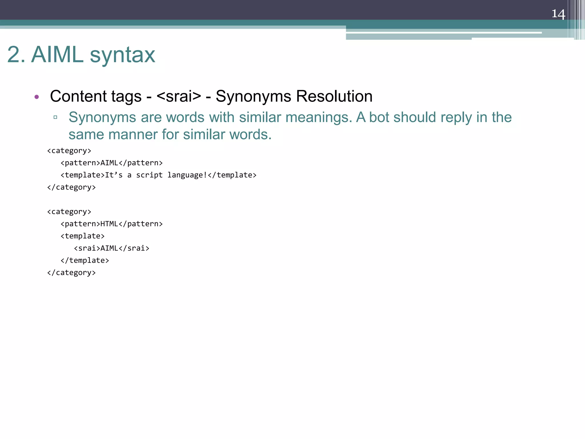 2. AIML syntax
• Content tags - <srai> - Synonyms Resolution
▫ Synonyms are words with similar meanings. A bot should reply in the
same manner for similar words.
<category>
<pattern>AIML</pattern>
<template>It’s a script language!</template>
</category>
<category>
<pattern>HTML</pattern>
<template>
<srai>AIML</srai>
</template>
</category>
14
 