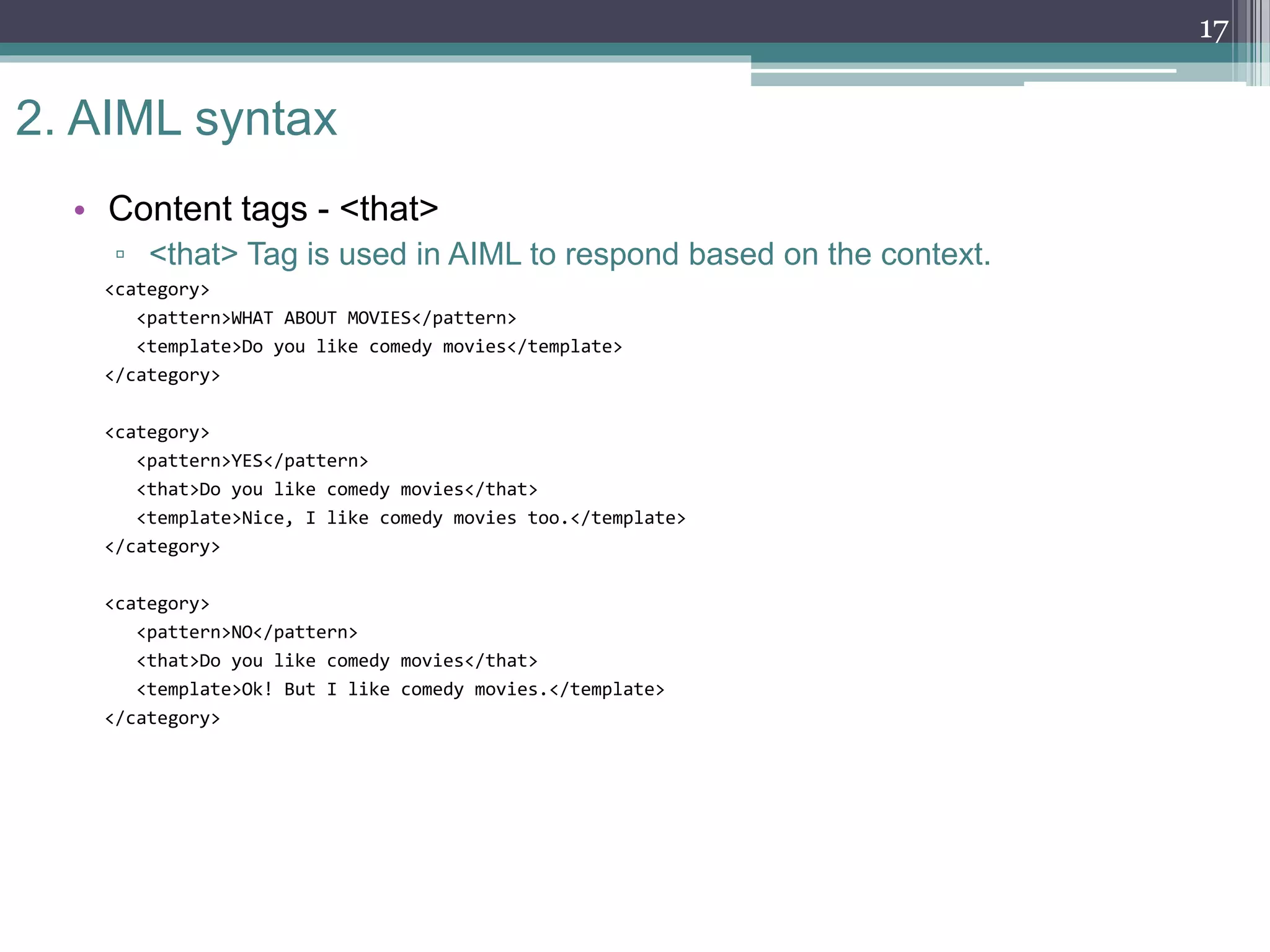2. AIML syntax
• Content tags - <that>
▫ <that> Tag is used in AIML to respond based on the context.
<category>
<pattern>WHAT ABOUT MOVIES</pattern>
<template>Do you like comedy movies</template>
</category>
<category>
<pattern>YES</pattern>
<that>Do you like comedy movies</that>
<template>Nice, I like comedy movies too.</template>
</category>
<category>
<pattern>NO</pattern>
<that>Do you like comedy movies</that>
<template>Ok! But I like comedy movies.</template>
</category>
17
 