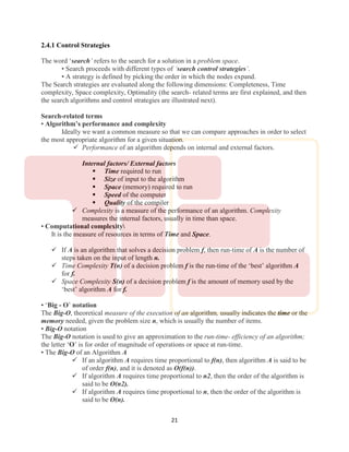 21
2.4.1 Control Strategies
The word ‘search’ refers to the search for a solution in a problem space.
• Search proceeds with different types of ‘search control strategies’.
• A strategy is defined by picking the order in which the nodes expand.
The Search strategies are evaluated along the following dimensions: Completeness, Time
complexity, Space complexity, Optimality (the search- related terms are first explained, and then
the search algorithms and control strategies are illustrated next).
Search-related terms
• Algorithm’s performance and complexity
Ideally we want a common measure so that we can compare approaches in order to select
the most appropriate algorithm for a given situation.
 Performance of an algorithm depends on internal and external factors.
Internal factors/ External factors
 Time required to run
 Size of input to the algorithm
 Space (memory) required to run
 Speed of the computer
 Quality of the compiler
 Complexity is a measure of the performance of an algorithm. Complexity
measures the internal factors, usually in time than space.
• Computational complexity
It is the measure of resources in terms of Time and Space.
 If A is an algorithm that solves a decision problem f, then run-time of A is the number of
steps taken on the input of length n.
 Time Complexity T(n) of a decision problem f is the run-time of the ‘best’ algorithm A
for f.
 Space Complexity S(n) of a decision problem f is the amount of memory used by the
‘best’ algorithm A for f.
• ‘Big - O’ notation
The Big-O, theoretical measure of the execution of an algorithm, usually indicates the time or the
memory needed, given the problem size n, which is usually the number of items.
• Big-O notation
The Big-O notation is used to give an approximation to the run-time- efficiency of an algorithm;
the letter ‘O’ is for order of magnitude of operations or space at run-time.
• The Big-O of an Algorithm A
 If an algorithm A requires time proportional to f(n), then algorithm A is said to be
of order f(n), and it is denoted as O(f(n)).
 If algorithm A requires time proportional to n2, then the order of the algorithm is
said to be O(n2).
 If algorithm A requires time proportional to n, then the order of the algorithm is
said to be O(n).
 