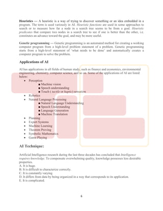 6
Heuristics — A heuristic is a way of trying to discover something or an idea embedded in a
program. The term is used variously in AI. Heuristic functions are used in some approaches to
search or to measure how far a node in a search tree seems to be from a goal. Heuristic
predicates that compare two nodes in a search tree to see if one is better than the other, i.e.
constitutes an advance toward the goal, and may be more useful.
Genetic programming — Genetic programming is an automated method for creating a working
computer program from a high-level problem statement of a problem. Genetic programming
starts from a high-level statement of ‘what needs to be done’ and automatically creates a
computer program to solve the problem.
Applications of AI
AI has applications in all fields of human study, such as finance and economics, environmental
engineering, chemistry, computer science, and so on. Some of the applications of AI are listed
below:
 Perception
■ Machine vision
■ Speech understanding
■ Touch ( tactile or haptic) sensation
 Robotics
 Natural Language Processing
■ Natural Language Understanding
■ Speech Understanding
■ Language Generation
■ Machine Translation
 Planning
 Expert Systems
 Machine Learning
 Theorem Proving
 Symbolic Mathematics
 Game Playing
AI Technique:
Artificial Intelligence research during the last three decades has concluded that Intelligence
requires knowledge. To compensate overwhelming quality, knowledge possesses less desirable
properties.
A. It is huge.
B. It is difficult to characterize correctly.
C. It is constantly varying.
D. It differs from data by being organized in a way that corresponds to its application.
E. It is complicated.
 