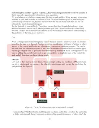 44
multiplying two numbers together on paper. A heuristic is not guaranteed to work but is useful in
that it may solve a problem for which there is no algorithm.
We need a heuristic to help us cut down on this huge search problem. What we need is to use our
heuristic at each node to make an estimate of how far we are from the goal. In pathfinding we
know exactly how far we are, because we know how far we can move each step, and we can
calculate the exact distance to the goal.
But the 8-puzzle is more difficult. There is no known algorithm for calculating from a given
position how many moves it will take to get to the goal state. So various heuristics have been
devised. The best one that I know of is known as the Nilsson score which leads fairly directly to
the goal most of the time, as we shall see.
Cost
When looking at each node in the graph, we now have an idea of a heuristic, which can estimate
how close the state is to the goal. Another important consideration is the cost of getting to where
we are. In the case of pathfinding we often assign a movement cost to each square. The cost is
the same then the cost of each square is one. If we wanted to differentiate between terrain types
we may give higher costs to grass and mud than to newly made road. When looking at a node we
want to add up the cost of what it took to get here, and this is simply the sum of the cost of this
node and all those that are above it in the graph.
8 Puzzle
Let's look at the 8 puzzle in more detail. This is a simple sliding tile puzzle on a 3*3 grid where
one tile is missing and you can move the other tiles into the gap until you get the puzzle into the
goal position. See figure 1.
Figure 1 : The 8-Puzzle state space for a very simple example
There are 362,880 different states that the puzzle can be in, and to find a solution the search has
to find a route through them. From most positions of the search the number of edges (that's the
 