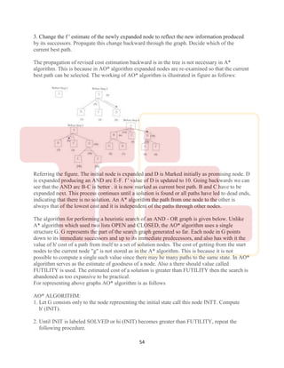 54
3. Change the f ' estimate of the newly expanded node to reflect the new information produced
by its successors. Propagate this change backward through the graph. Decide which of the
current best path.
The propagation of revised cost estimation backward is in the tree is not necessary in A*
algorithm. This is because in AO* algorithm expanded nodes are re-examined so that the current
best path can be selected. The working of AO* algorithm is illustrated in figure as follows:
Referring the figure. The initial node is expanded and D is Marked initially as promising node. D
is expanded producing an AND arc E-F. f ' value of D is updated to 10. Going backwards we can
see that the AND arc B-C is better . it is now marked as current best path. B and C have to be
expanded next. This process continues until a solution is found or all paths have led to dead ends,
indicating that there is no solution. An A* algorithm the path from one node to the other is
always that of the lowest cost and it is independent of the paths through other nodes.
The algorithm for performing a heuristic search of an AND - OR graph is given below. Unlike
A* algorithm which used two lists OPEN and CLOSED, the AO* algorithm uses a single
structure G. G represents the part of the search graph generated so far. Each node in G points
down to its immediate successors and up to its immediate predecessors, and also has with it the
value of h' cost of a path from itself to a set of solution nodes. The cost of getting from the start
nodes to the current node "g" is not stored as in the A* algorithm. This is because it is not
possible to compute a single such value since there may be many paths to the same state. In AO*
algorithm serves as the estimate of goodness of a node. Also a there should value called
FUTILITY is used. The estimated cost of a solution is greater than FUTILITY then the search is
abandoned as too expansive to be practical.
For representing above graphs AO* algorithm is as follows
AO* ALGORITHM:
1. Let G consists only to the node representing the initial state call this node INTT. Compute
h' (INIT).
2. Until INIT is labeled SOLVED or hi (INIT) becomes greater than FUTILITY, repeat the
following procedure.
 