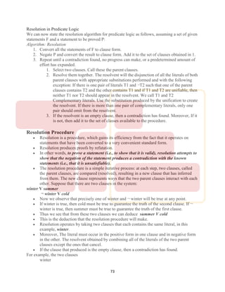 73
Resolution in Predicate Logic
We can now state the resolution algorithm for predicate logic as follows, assuming a set of given
statements F and a statement to be proved P:
Algorithm: Resolution
1. Convert all the statements of F to clause form.
2. Negate P and convert the result to clause form. Add it to the set of clauses obtained in 1.
3. Repeat until a contradiction found, no progress can make, or a predetermined amount of
effort has expanded.
1. Select two clauses. Call these the parent clauses.
2. Resolve them together. The resolvent will the disjunction of all the literals of both
parent clauses with appropriate substitutions performed and with the following
exception: If there is one pair of literals T1 and ¬T2 such that one of the parent
clauses contains T2 and the other contains T1 and if T1 and T2 are unifiable, then
neither T1 nor T2 should appear in the resolvent. We call T1 and T2
Complementary literals. Use the substitution produced by the unification to create
the resolvent. If there is more than one pair of complementary literals, only one
pair should omit from the resolvent.
3. If the resolvent is an empty clause, then a contradiction has found. Moreover, If it
is not, then add it to the set of classes available to the procedure.
Resolution Procedure
 Resolution is a procedure, which gains its efficiency from the fact that it operates on
statements that have been converted to a very convenient standard form.
 Resolution produces proofs by refutation.
 In other words, to prove a statement (i.e., to show that it is valid), resolution attempts to
show that the negation of the statement produces a contradiction with the known
statements (i.e., that it is unsatisfiable).
 The resolution procedure is a simple iterative process: at each step, two clauses, called
the parent clauses, are compared (resolved), resulting in a new clause that has inferred
from them. The new clause represents ways that the two parent clauses interact with each
other. Suppose that there are two clauses in the system:
winter V summer
¬ winter V cold
 Now we observe that precisely one of winter and ¬ winter will be true at any point.
 If winter is true, then cold must be true to guarantee the truth of the second clause. If ¬
winter is true, then summer must be true to guarantee the truth of the first clause.
 Thus we see that from these two clauses we can deduce summer V cold
 This is the deduction that the resolution procedure will make.
 Resolution operates by taking two clauses that each contains the same literal, in this
example, winter.
 Moreover, The literal must occur in the positive form in one clause and in negative form
in the other. The resolvent obtained by combining all of the literals of the two parent
clauses except the ones that cancel.
 If the clause that produced is the empty clause, then a contradiction has found.
For example, the two clauses
winter
 