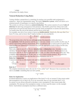 74
¬ winter
will produce the empty clause.
Natural Deduction Using Rules
Testing whether a proposition is a tautology by testing every possible truth assignment is
expensive—there are exponentially many. We need a deductive system, which will allow us to
construct proofs of tautologies in a step-by-step fashion.
The system we will use is known as natural deduction. The system consists of a set of rules of
inference for deriving consequences from premises. One builds a proof tree whose root is the
proposition to be proved and whose leaves are the initial assumptions or axioms (for proof trees,
we usually draw the root at the bottom and the leaves at the top).
For example, one rule of our system is known as modus ponens. Intuitively, this says that if we
know P is true, and we know that P implies Q, then we can conclude Q.
P P ⇒ Q
Q
(modus ponens)
The propositions above the line are called premises; the proposition below the line is
the conclusion. Both the premises and the conclusion may contain metavariables (in this case, P
and Q) representing arbitrary propositions. When an inference rule is used as part of a proof, the
metavariables are replaced in a consistent way with the appropriate kind of object (in this case,
propositions).
Most rules come in one of two flavors: introduction or elimination rules. Introduction rules
introduce the use of a logical operator, and elimination rules eliminate it. Modus ponens is an
elimination rule for ⇒. On the right-hand side of a rule, we often write the name of the rule. This
is helpful when reading proofs. In this case, we have written (modus ponens). We could also
have written (⇒-elim) to indicate that this is the elimination rule for ⇒.
Rules for Conjunction
Conjunction (∧) has an introduction rule and two elimination rules:
P Q
P ∧ Q (∧-intro)
P ∧ Q
P (∧-elim-left)
P ∧ Q
Q (∧-elim-right)
Rule for T
The simplest introduction rule is the one for T. It is called "unit". Because it has no premises, this
rule is an axiom: something that can start a proof.
T
(unit)
Rules for Implication
In natural deduction, to prove an implication of the form P ⇒ Q, we assume P, then reason under
that assumption to try to derive Q. If we are successful, then we can conclude that P ⇒ Q.
In a proof, we are always allowed to introduce a new assumption P, then reason under that
assumption. We must give the assumption a name; we have used the name x in the example
below. Each distinct assumption must have a different name.
[x : P]
(assum)
 