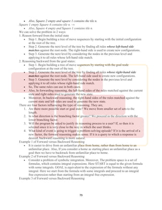 79
 Also, Square 2 empty and square 1 contains the tile n.
Square 1 empty Square 4 contains tile n. →
 Also, Square 4 empty and Square 1 contains tile n.
We can solve the problem in 2 ways:
1. Reason forward from the initial state
 Step 1. Begin building a tree of move sequences by starting with the initial configuration
at the root of the tree.
 Step 2. Generate the next level of the tree by finding all rules whose left-hand side
matches against the root node. The right-hand side is used to create new configurations.
 Step 3. Generate the next level by considering the nodes in the previous level and
applying it to all rules whose left-hand side match.
2. Reasoning backward from the goal states:
 Step 1. Begin building a tree of move sequences by starting with the goal node
configuration at the root of the tree.
 Step 2. Generate the next level of the tree by finding all rules whose right-hand side
matches against the root node. The left-hand side used to create new configurations.
 Step 3. Generate the next level by considering the nodes in the previous level and
applying it to all rules whose right-hand side match.
 So, The same rules can use in both cases.
 Also, In forwarding reasoning, the left-hand sides of the rules matched against the current
state and right sides used to generate the new state.
 Moreover, In backward reasoning, the right-hand sides of the rules matched against the
current state and left sides are used to generate the new state.
There are four factors influencing the type of reasoning. They are,
1. Are there more possible start or goal state? We move from smaller set of sets to the
length.
2. In what direction is the branching factor greater? We proceed in the direction with the
lower branching factor.
3. Will the program be asked to justify its reasoning process to a user? If, so then it is
selected since it is very close to the way in which the user thinks.
4. What kind of event is going to trigger a problem-solving episode? If it is the arrival of a
new factor, the forward reasoning makes sense. If it is a query to which a response is
desired, backward reasoning is more natural.
Example 1 of Forward versus Backward Reasoning
 It is easier to drive from an unfamiliar place from home, rather than from home to an
unfamiliar place. Also, If you consider a home as starting place an unfamiliar place as a
goal then we have to backtrack from unfamiliar place to home.
Example 2 of Forward versus Backward Reasoning
 Consider a problem of symbolic integration. Moreover, The problem space is a set of
formulas, which contains integral expressions. Here START is equal to the given formula
with some integrals. GOAL is equivalent to the expression of the formula without any
integral. Here we start from the formula with some integrals and proceed to an integral
free expression rather than starting from an integral free expression.
Example 3 of Forward versus Backward Reasoning
 