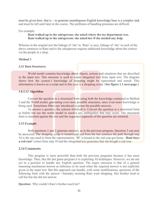 11
must be given here: that is – to generate unambiguous English knowledge base is a complex task
and must be left until later in the course. The problems of handling pronouns are difficult.
For example:
Rani walked up to the salesperson: she asked where the toy department was.
Rani walked up to the salesperson: she asked her if she needed any help.
Whereas in the original text the linkage of ‘she’ to ‘Rani’ is easy, linkage of ‘she’ in each of the
above sentences to Rani and to the salesperson requires additional knowledge about the context
via the people in a shop.
Method 3
2.11 Data Structures
World model contains knowledge about objects, actions and situations that are described
in the input text. This structure is used to create integrated text from input text. The diagram
shows how the system’s knowledge of shopping might be represented and stored. This
information is known as a script and in this case is a shopping script. (See figure 1.1 next page )
1.8.2.12 Algorithm
Convert the question to a structured form using both the knowledge contained in Method
2 and the World model, generating even more possible structures, since even more knowledge is
being used. Sometimes filters are introduced to prune the possible answers.
To answer a question, the scheme followed is: Convert the question to a structured form
as before but use the world model to resolve any ambiguities that may occur. The structured
form is matched against the text and the requested segments of the question are returned.
2.13 Example
Both questions 1 and 2 generate answers, as in the previous program. Question 3 can now
be answered. The shopping script is instantiated and from the last sentence the path through step
14 is the one used to form the representation. ‘M’ is bound to the red coat-got home. ‘Rani buys
a red coat’ comes from step 10 and the integrated text generates that she bought a red coat.
2.14 Comments
This program is more powerful than both the previous programs because it has more
knowledge. Thus, like the last game program it is exploiting AI techniques. However, we are not
yet in a position to handle any English question. The major omission is that of a general
reasoning mechanism known as inference to be used when the required answer is not explicitly
given in the input text. But this approach can handle, with some modifications, questions of the
following form with the answer—Saturday morning Rani went shopping. Her brother tried to
call her but she did not answer.
Question: Why couldn’t Rani’s brother reach her?
 