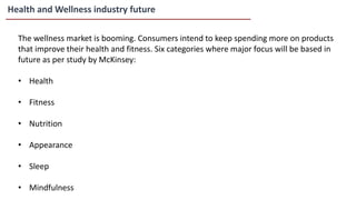 Health and Wellness industry future
The wellness market is booming. Consumers intend to keep spending more on products
that improve their health and fitness. Six categories where major focus will be based in
future as per study by McKinsey:
• Health
• Fitness
• Nutrition
• Appearance
• Sleep
• Mindfulness
 