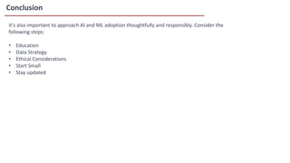 Conclusion
it's also important to approach AI and ML adoption thoughtfully and responsibly. Consider the
following steps:
• Education
• Data Strategy
• Ethical Considerations
• Start Small
• Stay updated
 