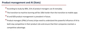 Product management and AI (Stats)
•According to study by IBM, 21% of product managers use AI everyday.
•The transition to machine learning will be 100x harder than the transition to mobile apps
•AI and B2B product management is prevalent in future.
•Product managers (PMs) of every stripe need to understand the powerful influence of AI to
both stay competitive in their product role and ensure that their companies maintain a
competitive advantage.
 