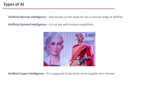 Types of AI
Artificial Narrow intelligence – Also knows as the weak AI, has a narrow range of abilities
Artificial General intelligence – It is at par with human capabilities
Artificial Super intelligence – It is supposed to be much more capable than Human
 