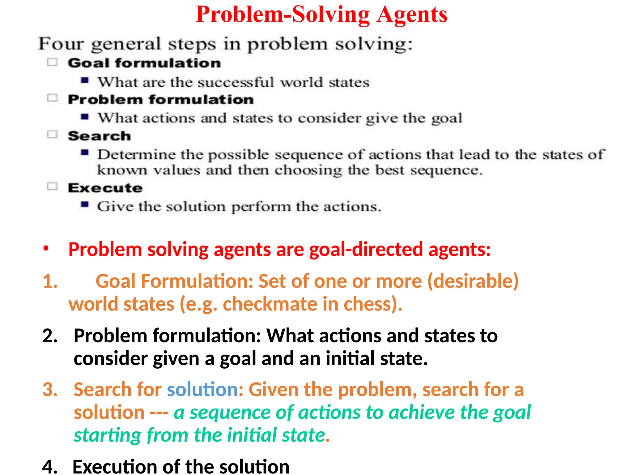 Problem-Solving Agents
• Problem solving agents are goal-directed agents:
1. Goal Formulation: Set of one or more (desirable)
world states (e.g. checkmate in chess).
2. Problem formulation: What actions and states to
consider given a goal and an initial state.
3. Search for solution: Given the problem, search for a
solution --- a sequence of actions to achieve the goal
starting from the initial state.
4. Execution of the solution
 