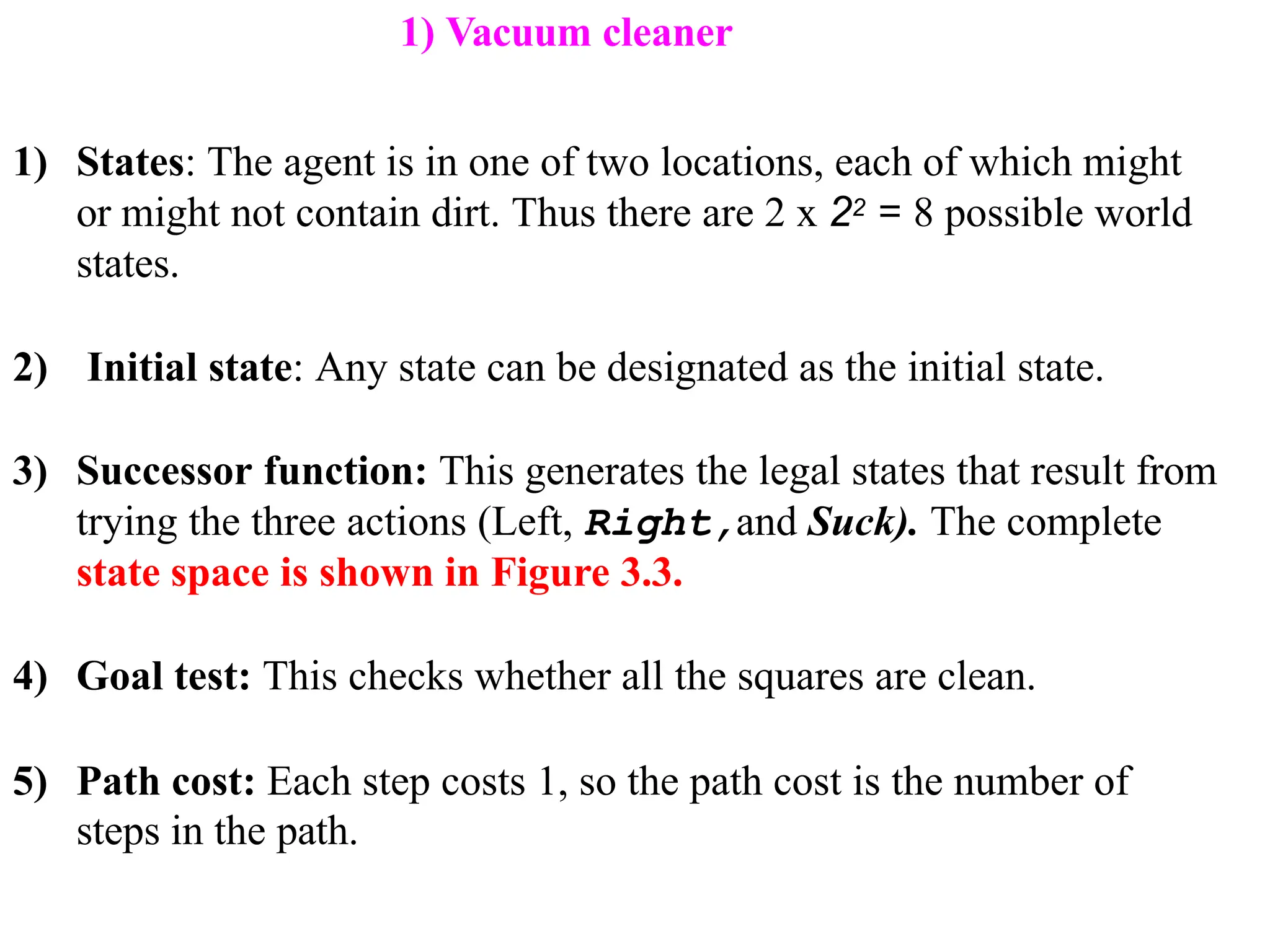 1) States: The agent is in one of two locations, each of which might
or might not contain dirt. Thus there are 2 x 22 = 8 possible world
states.
2) Initial state: Any state can be designated as the initial state.
3) Successor function: This generates the legal states that result from
trying the three actions (Left, Right,and Suck). The complete
state space is shown in Figure 3.3.
4) Goal test: This checks whether all the squares are clean.
5) Path cost: Each step costs 1, so the path cost is the number of
steps in the path.
1) Vacuum cleaner
 