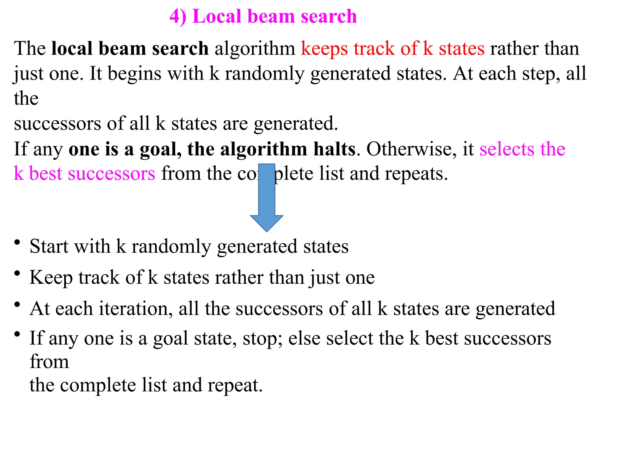 4) Local beam search
The local beam search algorithm keeps track of k states rather than
just one. It begins with k randomly generated states. At each step, all
the
successors of all k states are generated.
If any one is a goal, the algorithm halts. Otherwise, it selects the
k best successors from the complete list and repeats.
• Start with k randomly generated states
• Keep track of k states rather than just one
• At each iteration, all the successors of all k states are generated
• If any one is a goal state, stop; else select the k best successors
from
the complete list and repeat.
 