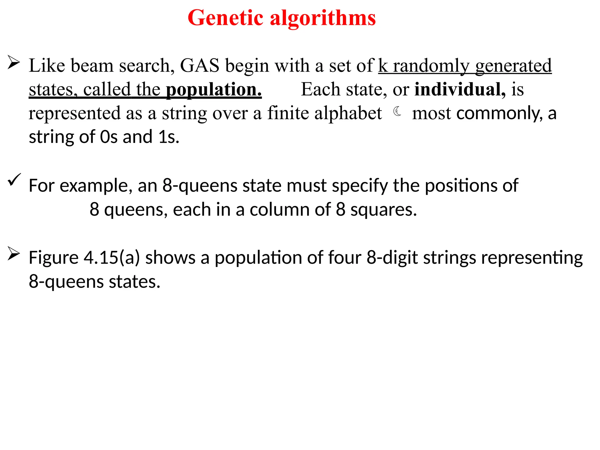 Genetic algorithms
 Like beam search, GAS begin with a set of k randomly generated
states, called the population. Each state, or individual, is
represented as a string over a finite alphabet  most commonly, a
string of 0s and 1s.
 For example, an 8-queens state must specify the positions of
8 queens, each in a column of 8 squares.
 Figure 4.15(a) shows a population of four 8-digit strings representing
8-queens states.
 
