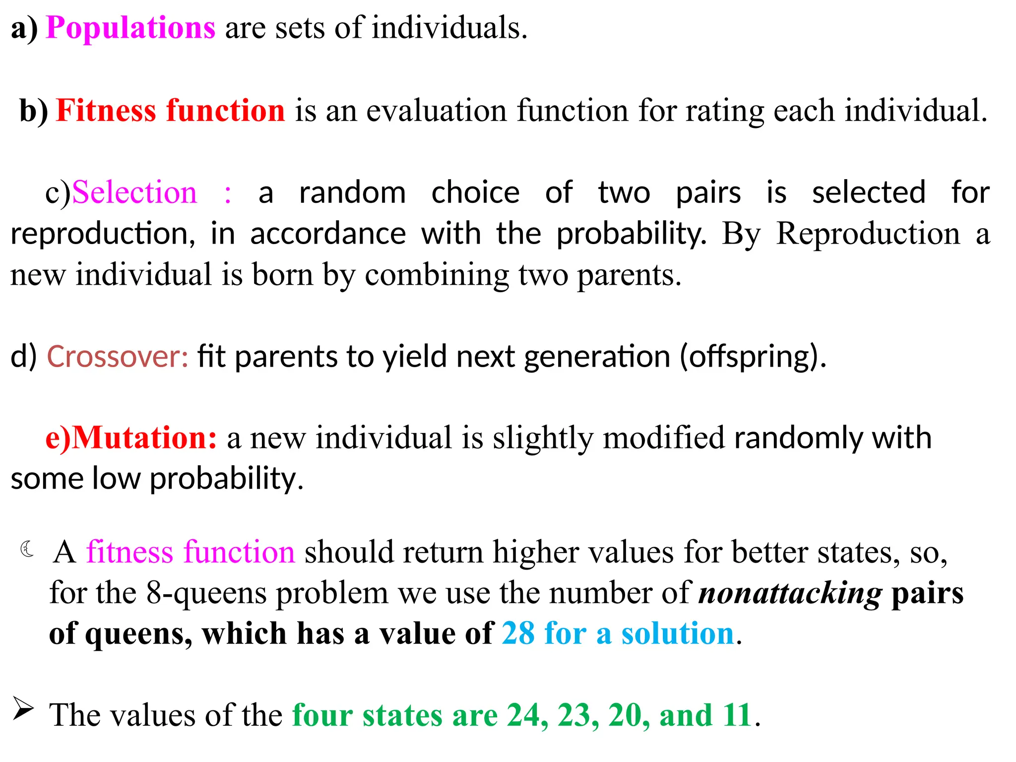 a) Populations are sets of individuals.
b) Fitness function is an evaluation function for rating each individual.
c)Selection : a random choice of two pairs is selected for
reproduction, in accordance with the probability. By Reproduction a
new individual is born by combining two parents.
d) Crossover: fit parents to yield next generation (offspring).
e)Mutation: a new individual is slightly modified randomly with
some low probability.
 A fitness function should return higher values for better states, so,
for the 8-queens problem we use the number of nonattacking pairs
of queens, which has a value of 28 for a solution.
 The values of the four states are 24, 23, 20, and 11.
 