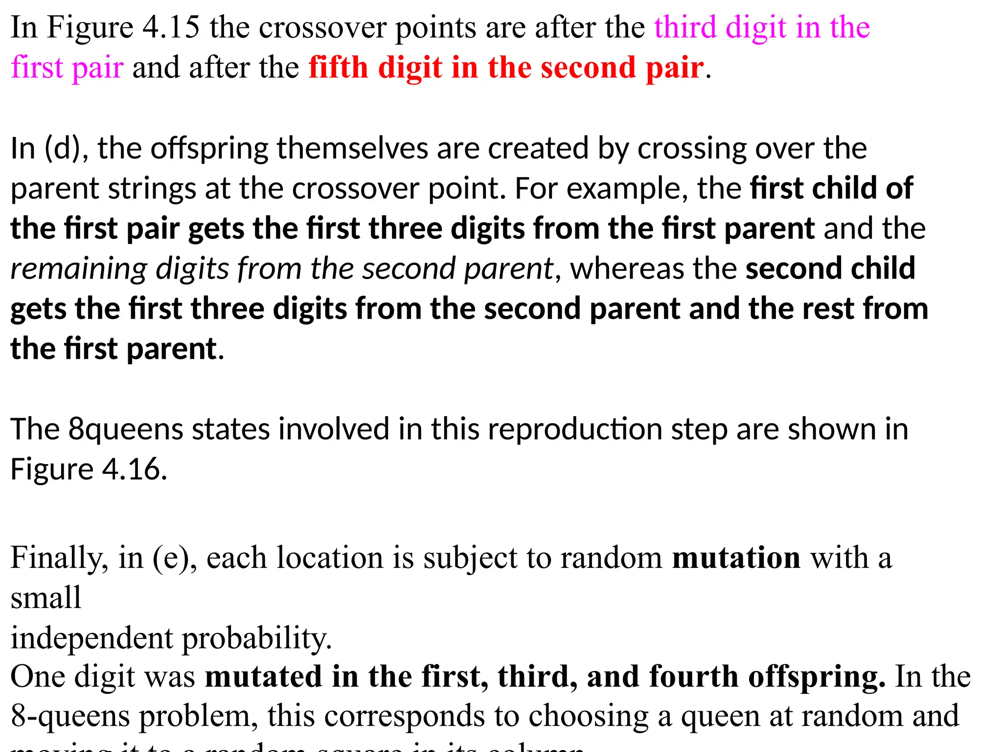 In Figure 4.15 the crossover points are after the third digit in the
first pair and after the fifth digit in the second pair.
In (d), the offspring themselves are created by crossing over the
parent strings at the crossover point. For example, the first child of
the first pair gets the first three digits from the first parent and the
remaining digits from the second parent, whereas the second child
gets the first three digits from the second parent and the rest from
the first parent.
The 8queens states involved in this reproduction step are shown in
Figure 4.16.
Finally, in (e), each location is subject to random mutation with a
small
independent probability.
One digit was mutated in the first, third, and fourth offspring. In the
8-queens problem, this corresponds to choosing a queen at random and
 