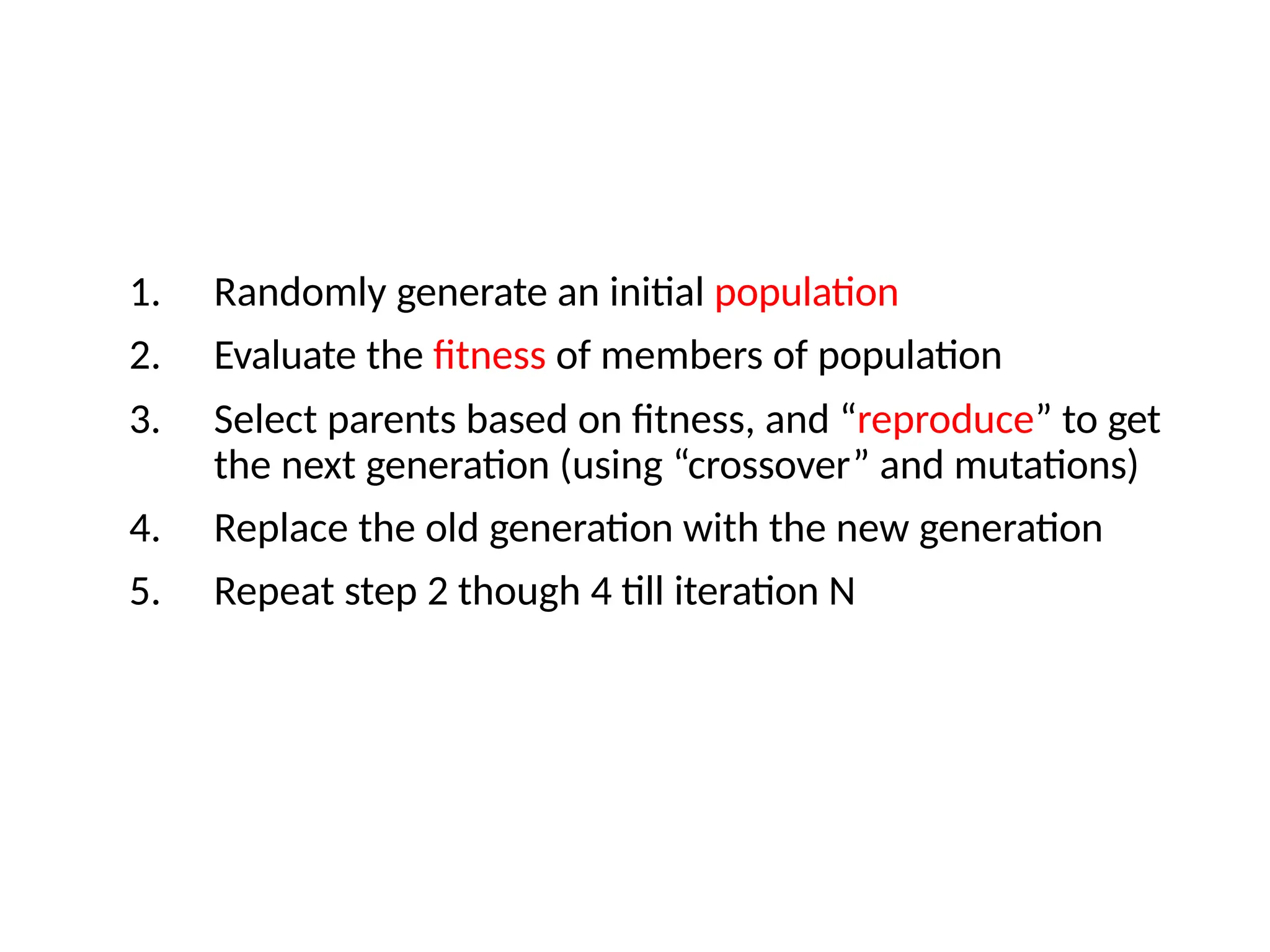 1. Randomly generate an initial population
2. Evaluate the fitness of members of population
3. Select parents based on fitness, and “reproduce” to get
the next generation (using “crossover” and mutations)
4. Replace the old generation with the new generation
5. Repeat step 2 though 4 till iteration N
 