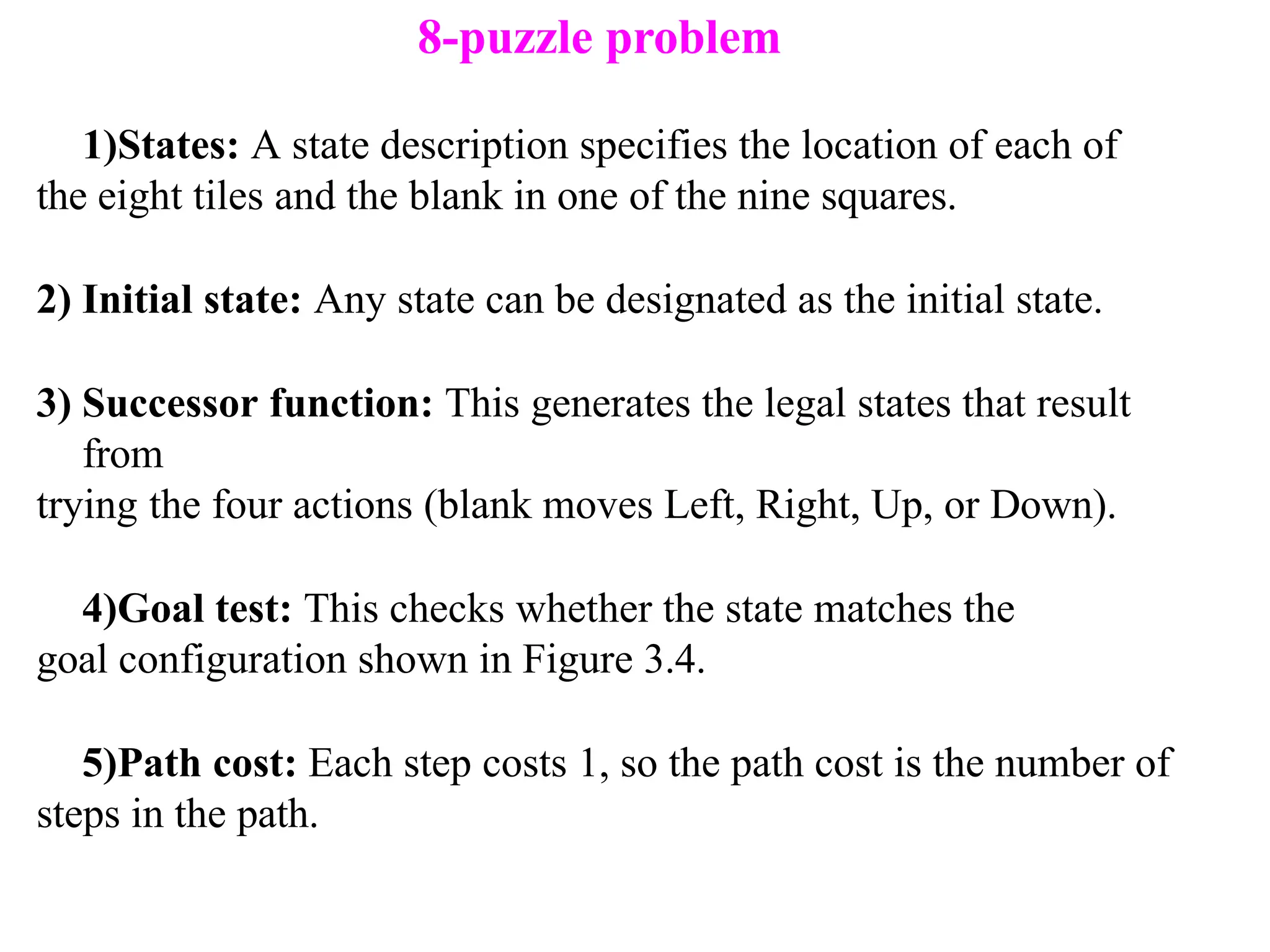 1)States: A state description specifies the location of each of
the eight tiles and the blank in one of the nine squares.
2) Initial state: Any state can be designated as the initial state.
3) Successor function: This generates the legal states that result
from
trying the four actions (blank moves Left, Right, Up, or Down).
4)Goal test: This checks whether the state matches the
goal configuration shown in Figure 3.4.
5)Path cost: Each step costs 1, so the path cost is the number of
steps in the path.
8-puzzle problem
 