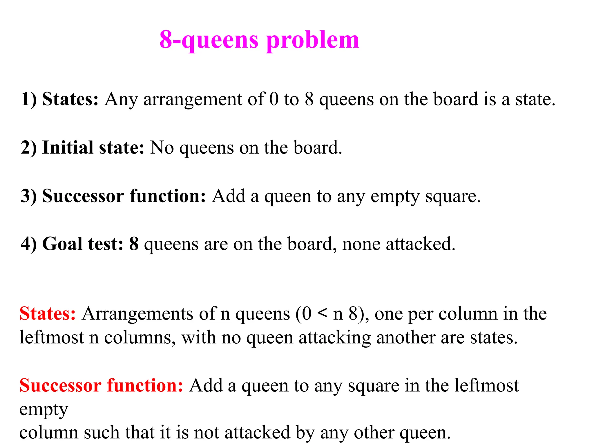 1) States: Any arrangement of 0 to 8 queens on the board is a state.
2) Initial state: No queens on the board.
3) Successor function: Add a queen to any empty square.
4) Goal test: 8 queens are on the board, none attacked.
States: Arrangements of n queens (0 < n 8), one per column in the
leftmost n columns, with no queen attacking another are states.
Successor function: Add a queen to any square in the leftmost
empty
column such that it is not attacked by any other queen.
8-queens problem
 