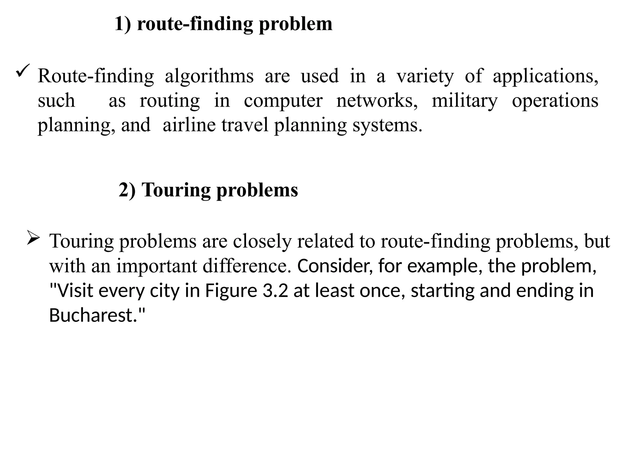 1) route-finding problem
 Route-finding algorithms are used in a variety of applications,
such as routing in computer networks, military operations
planning, and airline travel planning systems.
2) Touring problems
 Touring problems are closely related to route-finding problems, but
with an important difference. Consider, for example, the problem,
"Visit every city in Figure 3.2 at least once, starting and ending in
Bucharest."
 