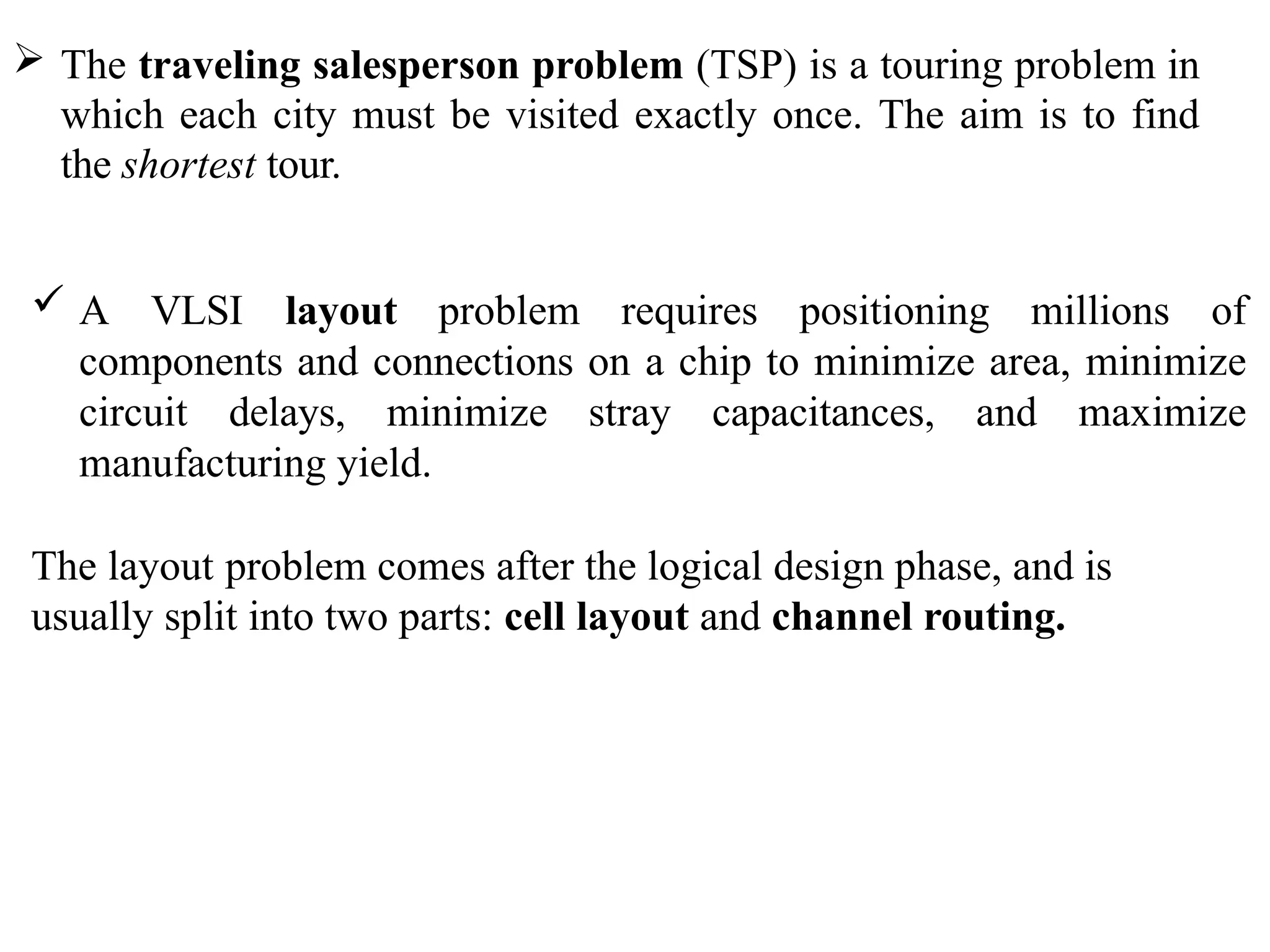  The traveling salesperson problem (TSP) is a touring problem in
which each city must be visited exactly once. The aim is to find
the shortest tour.
 A VLSI layout problem requires positioning millions of
components and connections on a chip to minimize area, minimize
circuit delays, minimize stray capacitances, and maximize
manufacturing yield.
The layout problem comes after the logical design phase, and is
usually split into two parts: cell layout and channel routing.
 