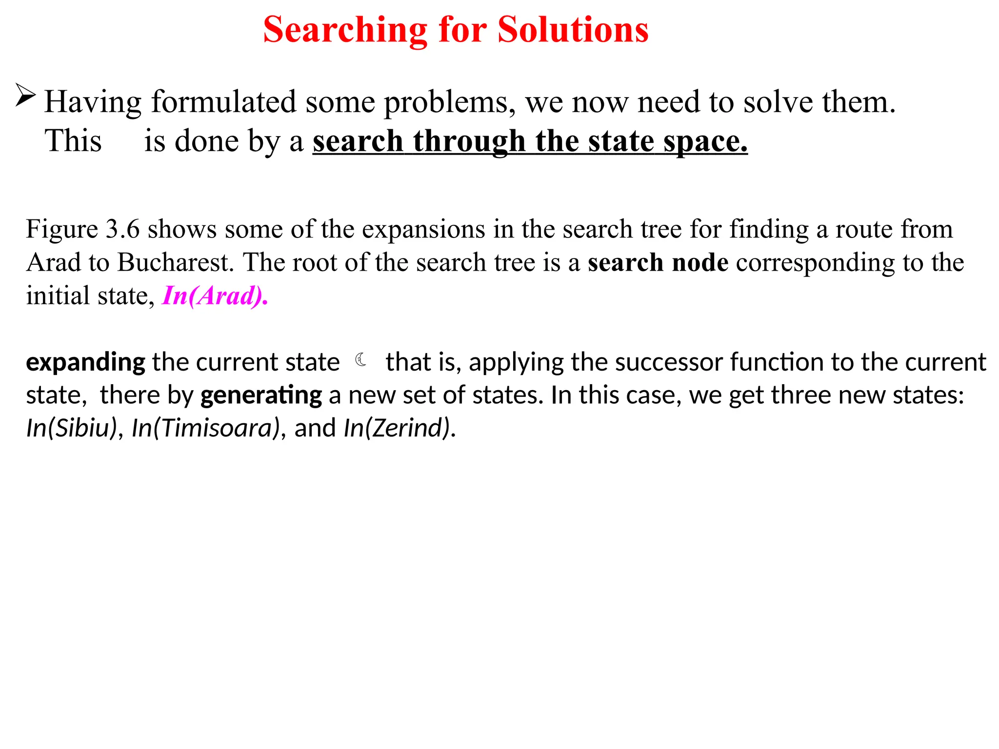 Searching for Solutions
Having formulated some problems, we now need to solve them.
This is done by a search through the state space.
Figure 3.6 shows some of the expansions in the search tree for finding a route from
Arad to Bucharest. The root of the search tree is a search node corresponding to the
initial state, In(Arad).
expanding the current state  that is, applying the successor function to the current
state, there by generating a new set of states. In this case, we get three new states:
In(Sibiu), In(Timisoara), and In(Zerind).
 
