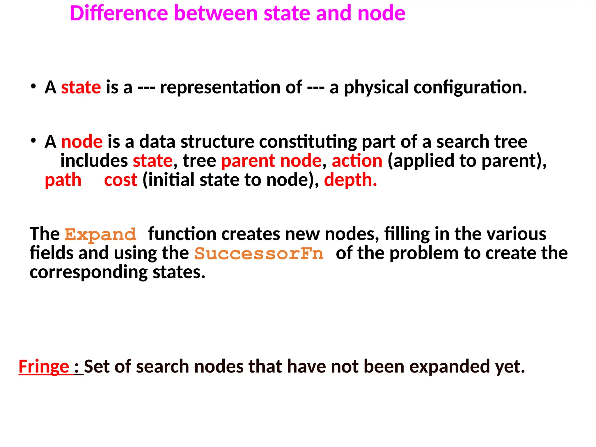 • A state is a --- representation of --- a physical configuration.
• A node is a data structure constituting part of a search tree
includes state, tree parent node, action (applied to parent),
path cost (initial state to node), depth.
The Expand function creates new nodes, filling in the various
fields and using the SuccessorFn of the problem to create the
corresponding states.
Difference between state and node
Fringe : Set of search nodes that have not been expanded yet.
 