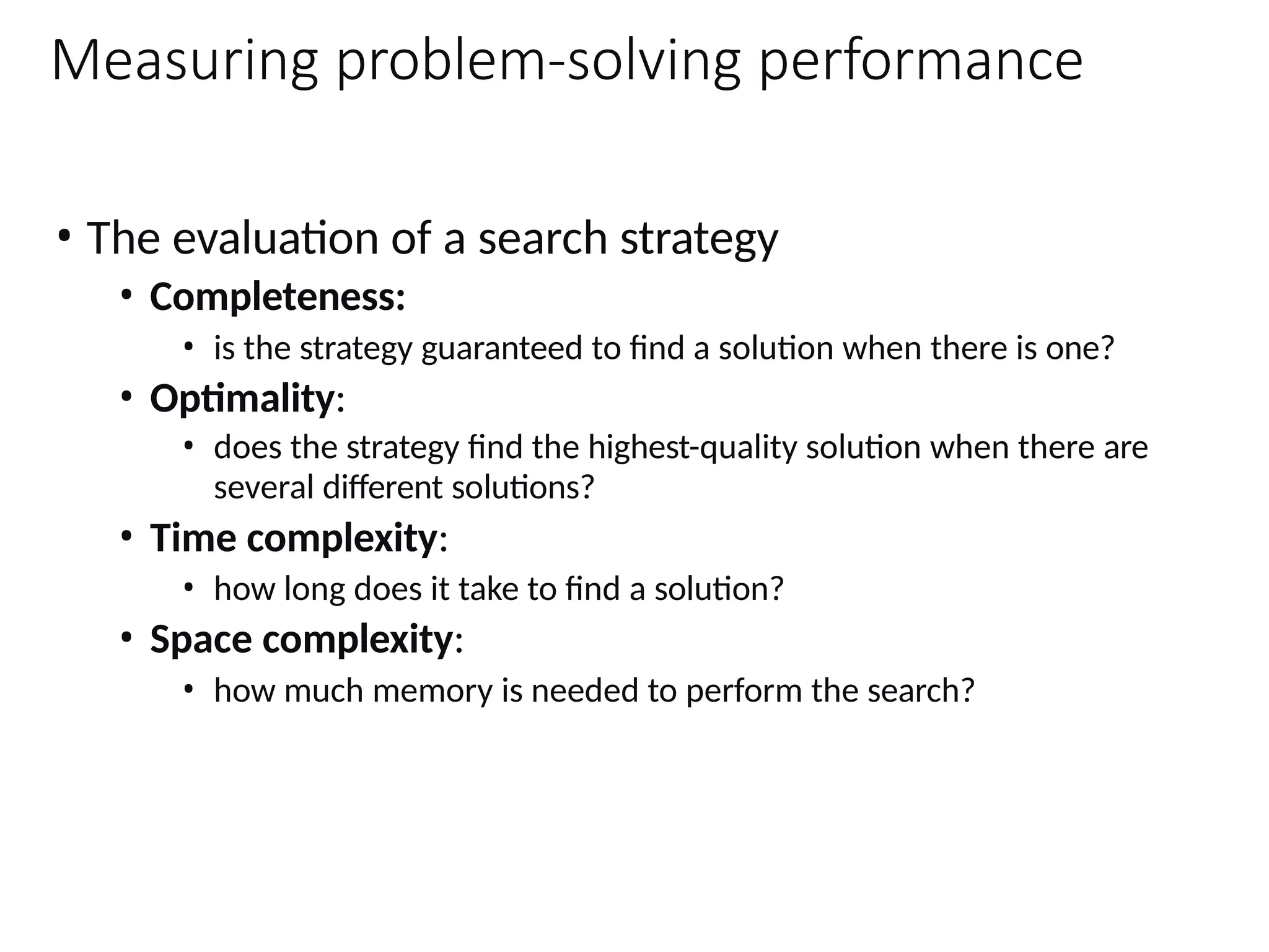 Measuring problem-solving performance
• The evaluation of a search strategy
• Completeness:
• is the strategy guaranteed to find a solution when there is one?
• Optimality:
• does the strategy find the highest-quality solution when there are
several different solutions?
• Time complexity:
• how long does it take to find a solution?
• Space complexity:
• how much memory is needed to perform the search?
 