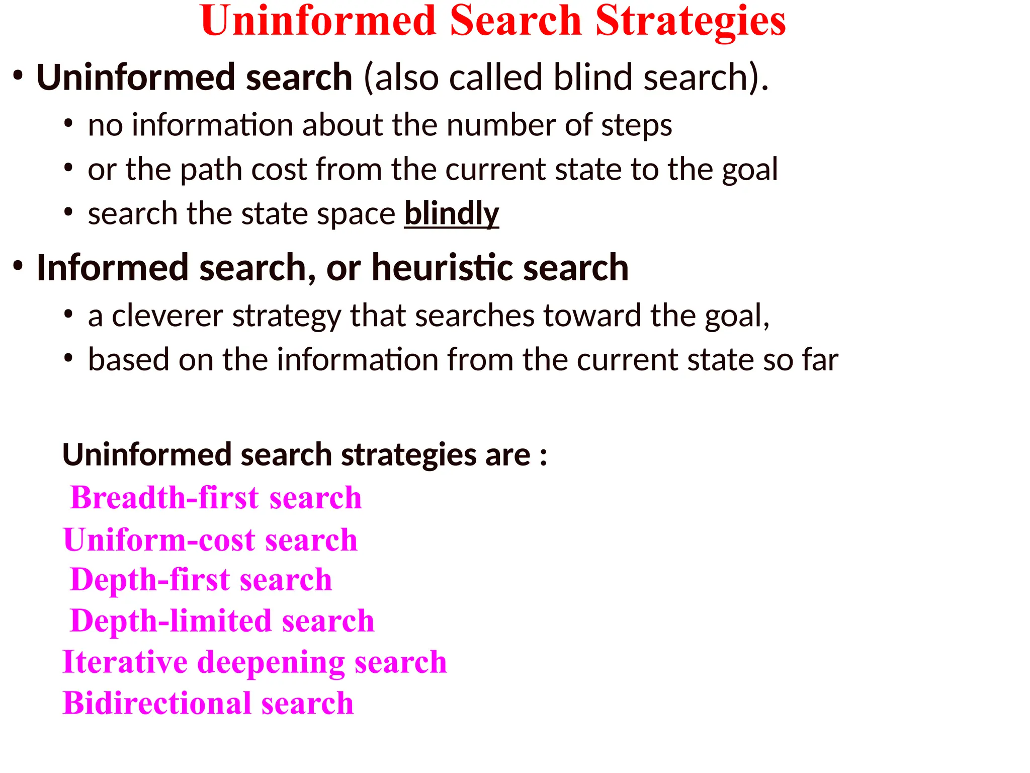 Uninformed Search Strategies
• Uninformed search (also called blind search).
• no information about the number of steps
• or the path cost from the current state to the goal
• search the state space blindly
• Informed search, or heuristic search
• a cleverer strategy that searches toward the goal,
• based on the information from the current state so far
Uninformed search strategies are :
Breadth-first search
Uniform-cost search
Depth-first search
Depth-limited search
Iterative deepening search
Bidirectional search
 