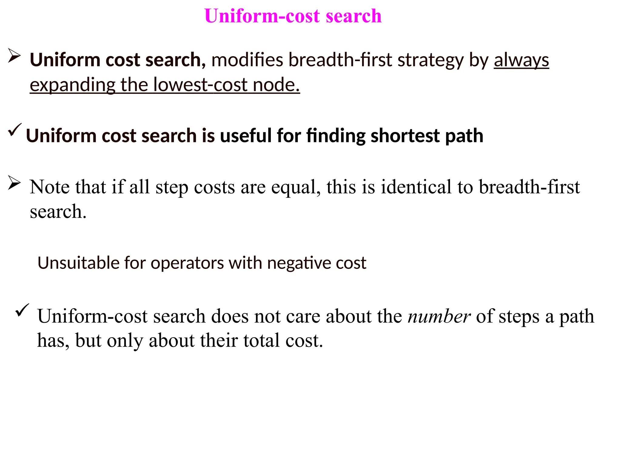 Uniform-cost search
 Uniform cost search, modifies breadth-first strategy by always
expanding the lowest-cost node.
Uniform cost search is useful for finding shortest path
 Note that if all step costs are equal, this is identical to breadth-first
search.
Unsuitable for operators with negative cost
 Uniform-cost search does not care about the number of steps a path
has, but only about their total cost.
 