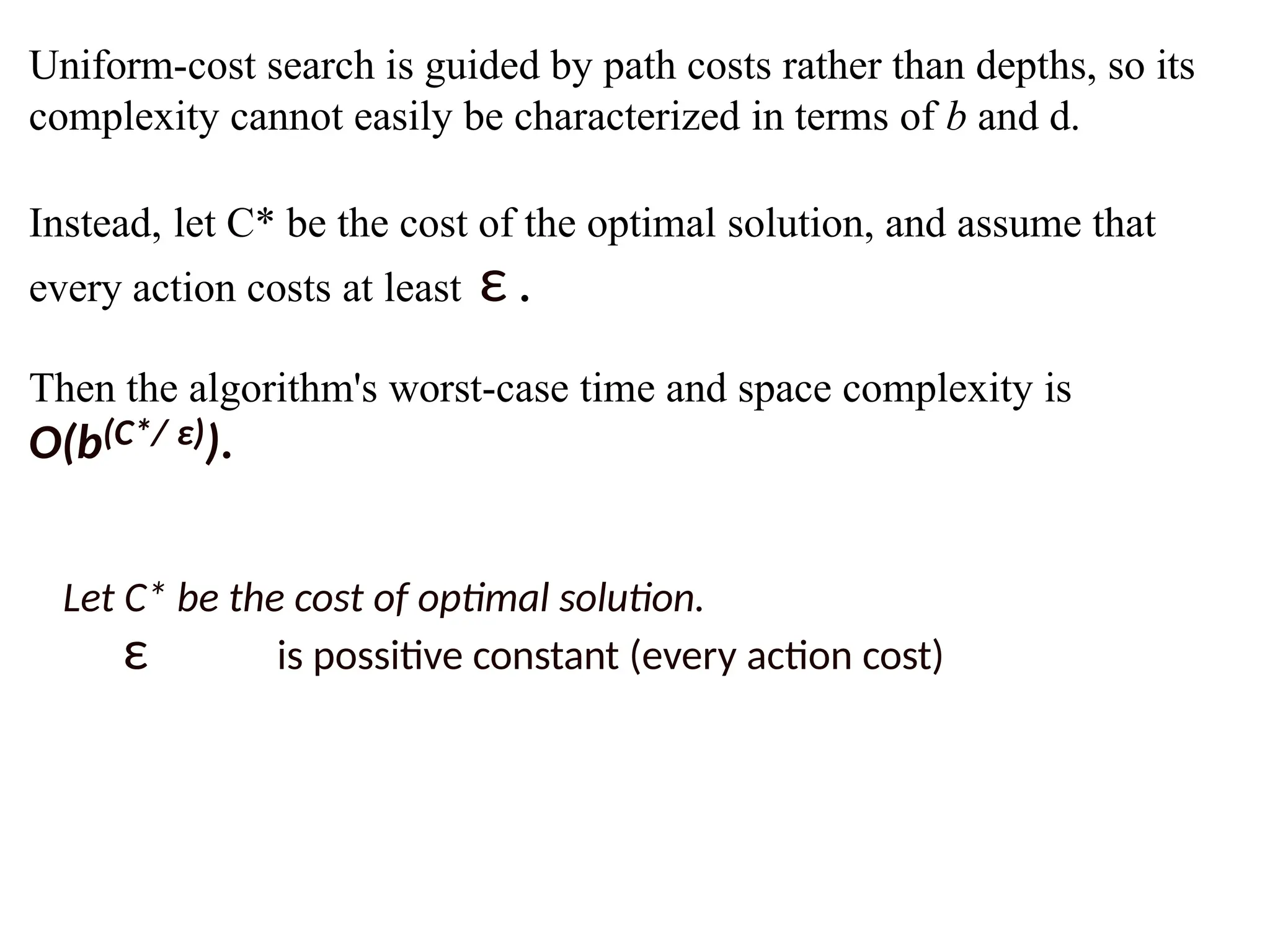 Uniform-cost search is guided by path costs rather than depths, so its
complexity cannot easily be characterized in terms of b and d.
Instead, let C* be the cost of the optimal solution, and assume that
every action costs at least ε .
Then the algorithm's worst-case time and space complexity is
O(b(C*/ ε)).
Let C* be the cost of optimal solution.
ε is possitive constant (every action cost)
 
