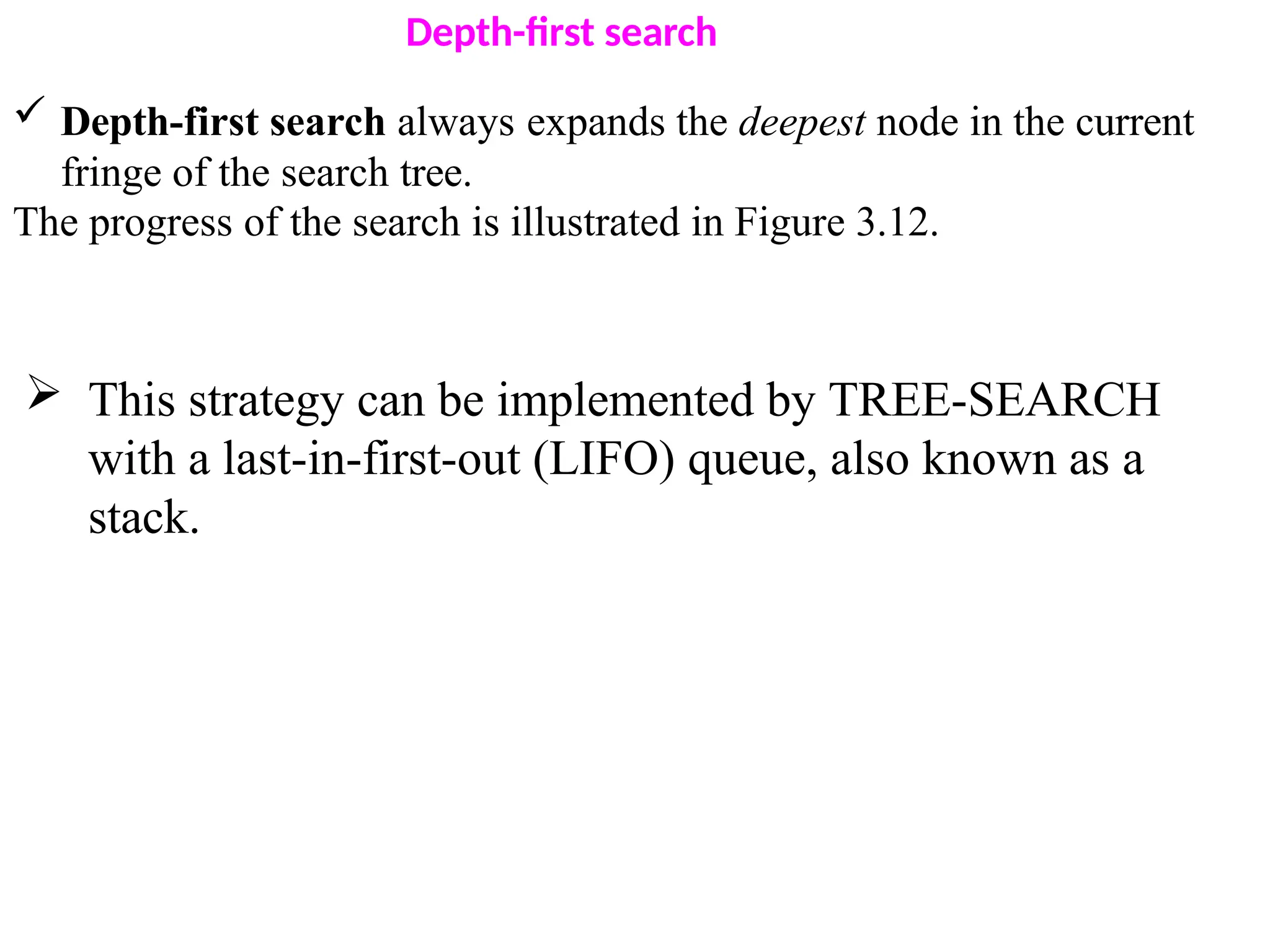 Depth-first search
 Depth-first search always expands the deepest node in the current
fringe of the search tree.
The progress of the search is illustrated in Figure 3.12.
 This strategy can be implemented by TREE-SEARCH
with a last-in-first-out (LIFO) queue, also known as a
stack.
 