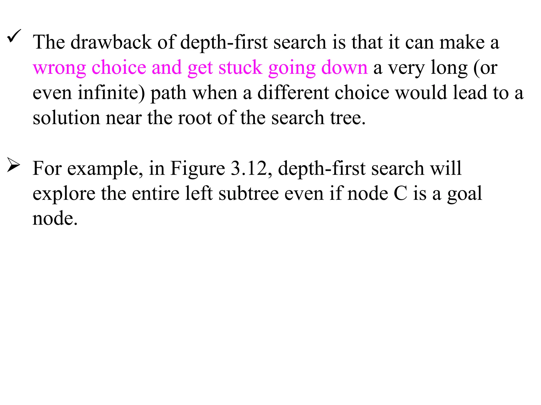  The drawback of depth-first search is that it can make a
wrong choice and get stuck going down a very long (or
even infinite) path when a different choice would lead to a
solution near the root of the search tree.
 For example, in Figure 3.12, depth-first search will
explore the entire left subtree even if node C is a goal
node.
 