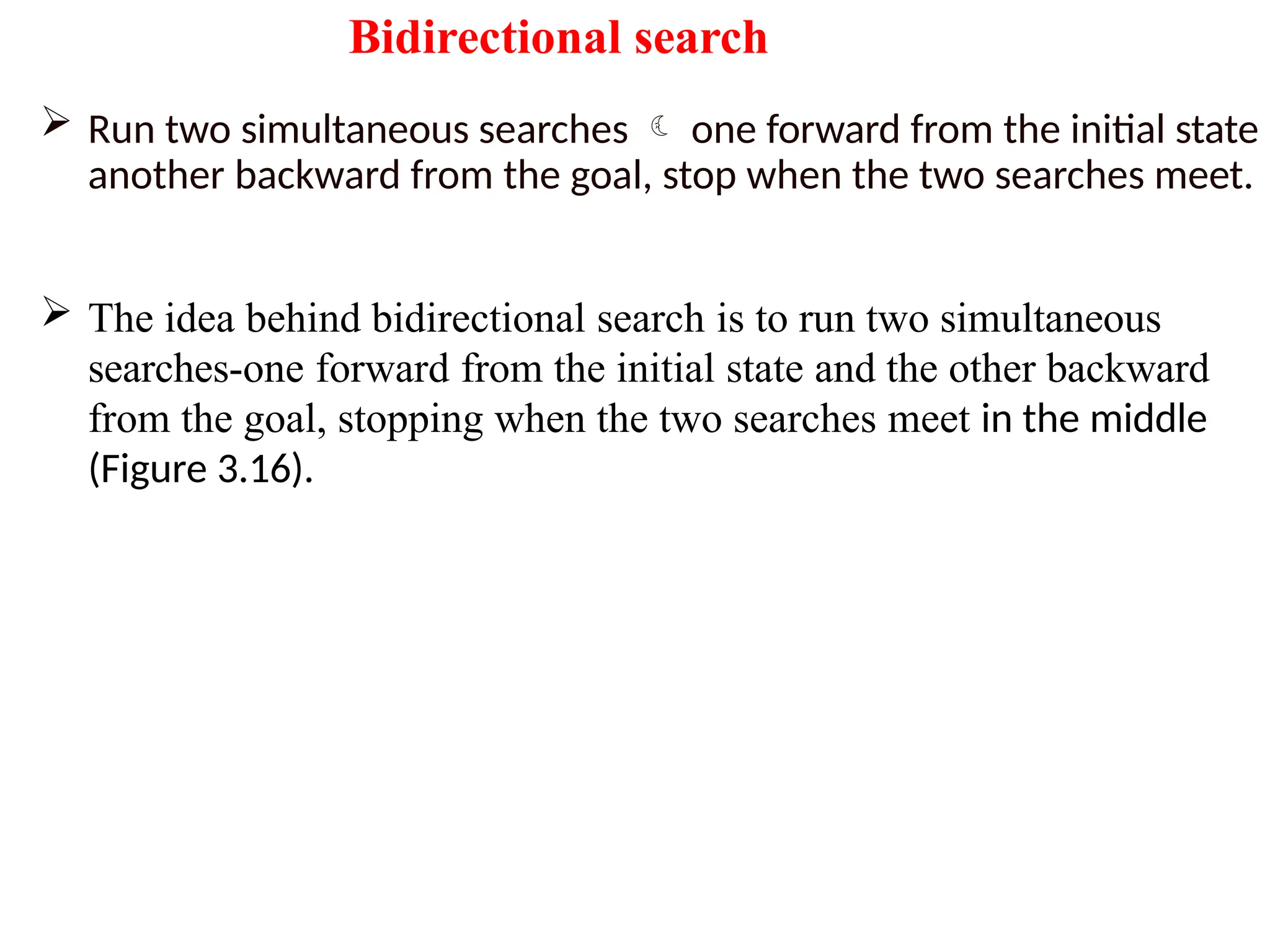 Bidirectional search
 Run two simultaneous searches  one forward from the initial state
another backward from the goal, stop when the two searches meet.
 The idea behind bidirectional search is to run two simultaneous
searches-one forward from the initial state and the other backward
from the goal, stopping when the two searches meet in the middle
(Figure 3.16).
 