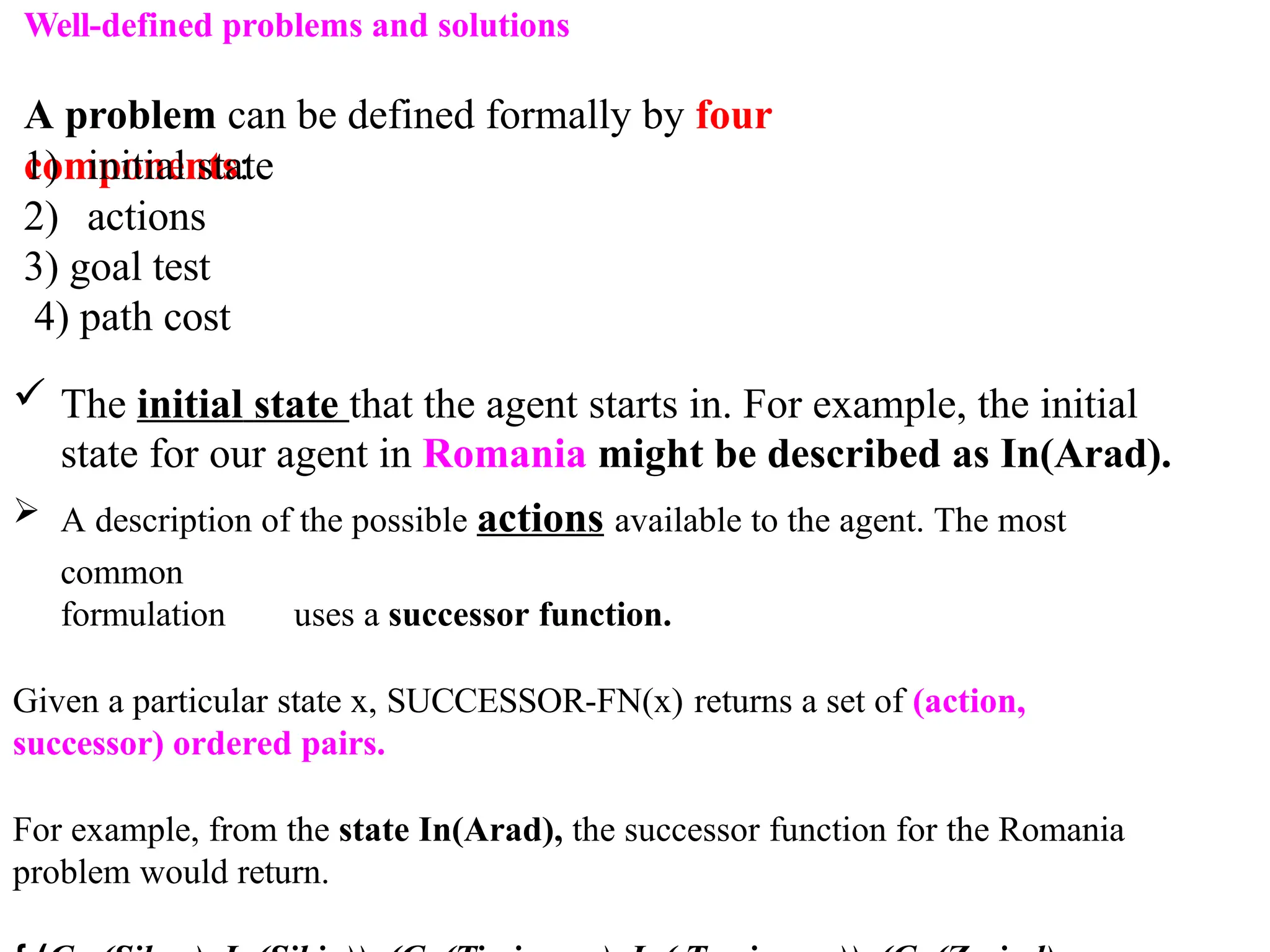 Well-defined problems and solutions
A problem can be defined formally by four
components:
1) initial state
2) actions
3) goal test
4) path cost
 The initial state that the agent starts in. For example, the initial
state for our agent in Romania might be described as In(Arad).
 A description of the possible actions available to the agent. The most
common
formulation uses a successor function.
Given a particular state x, SUCCESSOR-FN(x) returns a set of (action,
successor) ordered pairs.
For example, from the state In(Arad), the successor function for the Romania
problem would return.
 
