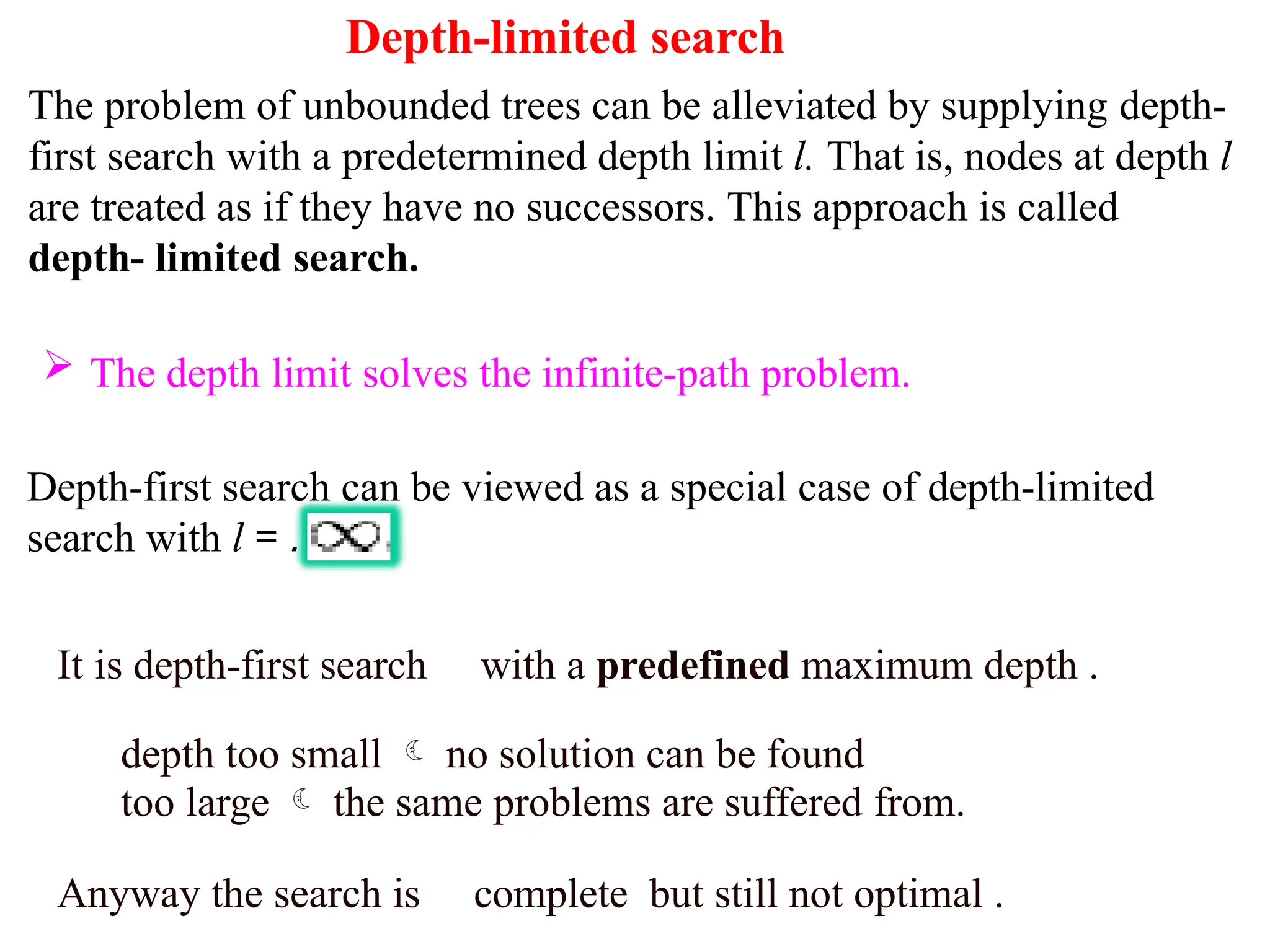 Depth-limited search
The problem of unbounded trees can be alleviated by supplying depth-
first search with a predetermined depth limit l. That is, nodes at depth l
are treated as if they have no successors. This approach is called
depth- limited search.
 The depth limit solves the infinite-path problem.
Depth-first search can be viewed as a special case of depth-limited
search with l = .
It is depth-first search with a predefined maximum depth .
depth too small  no solution can be found
too large  the same problems are suffered from.
Anyway the search is complete but still not optimal .
 