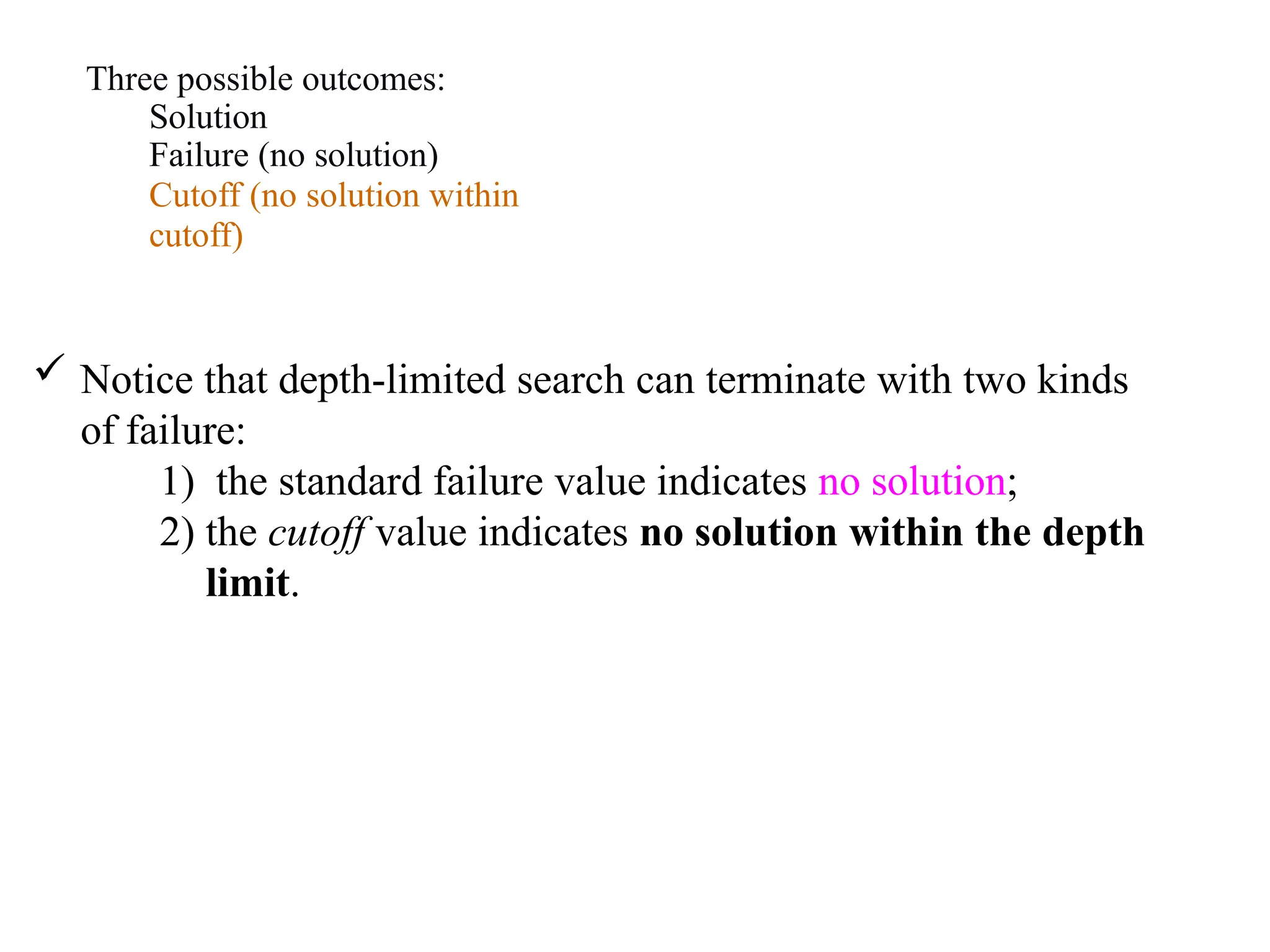 Three possible outcomes:
Solution
Failure (no solution)
Cutoff (no solution within
cutoff)
 Notice that depth-limited search can terminate with two kinds
of failure:
1) the standard failure value indicates no solution;
2) the cutoff value indicates no solution within the depth
limit.
 