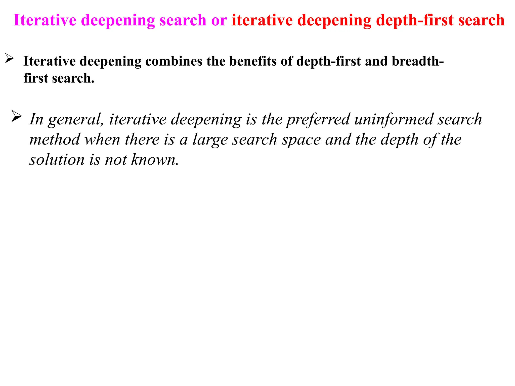 Iterative deepening search or iterative deepening depth-first search
 Iterative deepening combines the benefits of depth-first and breadth-
first search.
 In general, iterative deepening is the preferred uninformed search
method when there is a large search space and the depth of the
solution is not known.
 