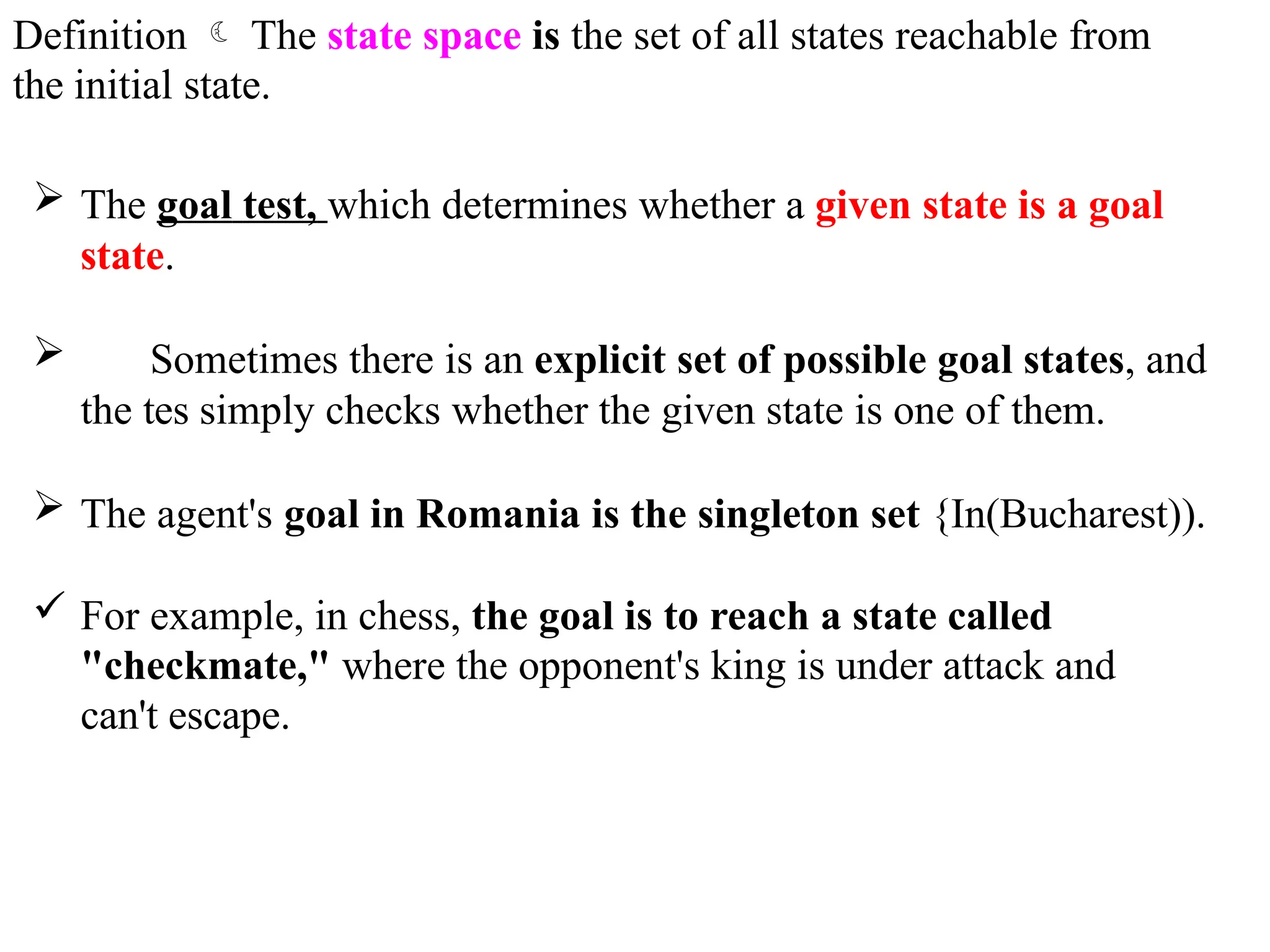 Definition  The state space is the set of all states reachable from
the initial state.
 The goal test, which determines whether a given state is a goal
state.
 Sometimes there is an explicit set of possible goal states, and
the tes simply checks whether the given state is one of them.
 The agent's goal in Romania is the singleton set {In(Bucharest)).
 For example, in chess, the goal is to reach a state called
"checkmate," where the opponent's king is under attack and
can't escape.
 