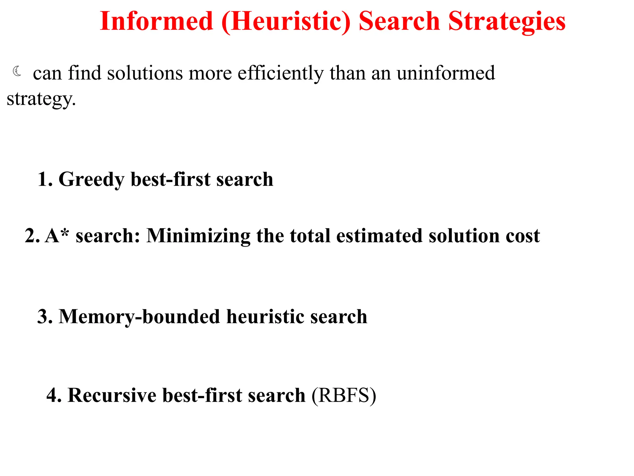 Informed (Heuristic) Search Strategies
 can find solutions more efficiently than an uninformed
strategy.
1. Greedy best-first search
2. A* search: Minimizing the total estimated solution cost
3. Memory-bounded heuristic search
4. Recursive best-first search (RBFS)
 